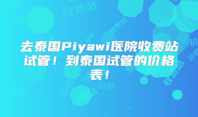 去泰国Piyawi医院收费站试管!到泰国试管的价格表!