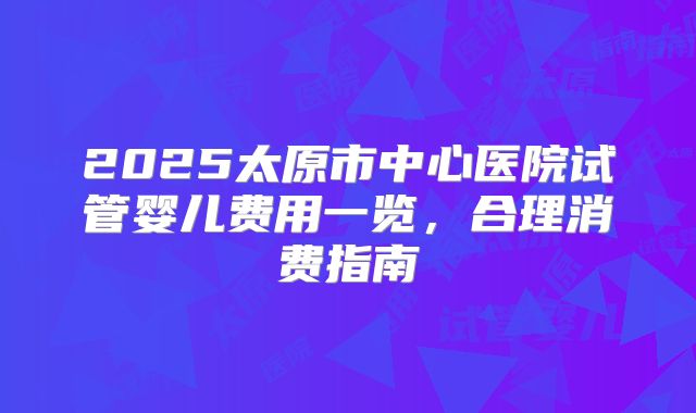 2025太原市中心医院试管婴儿费用一览，合理消费指南