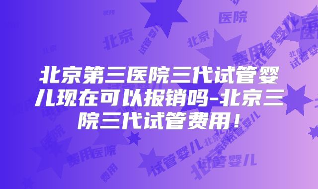 北京第三医院三代试管婴儿现在可以报销吗-北京三院三代试管费用！