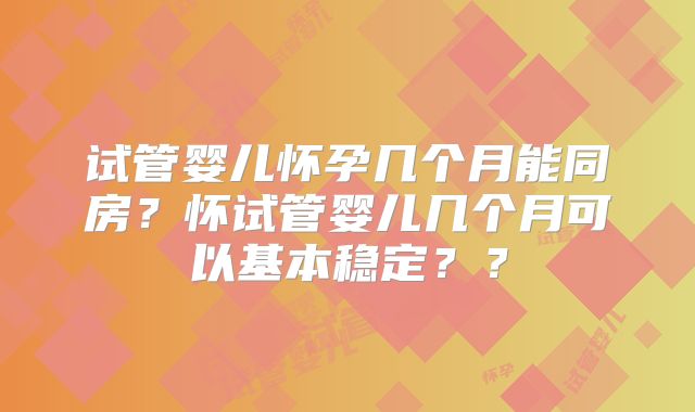 试管婴儿怀孕几个月能同房?怀试管婴儿几个月可以基本稳定??