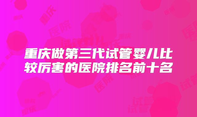 重庆做第三代试管婴儿比较厉害的医院排名前十名