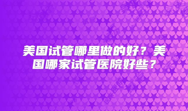 美国试管哪里做的好？美国哪家试管医院好些？