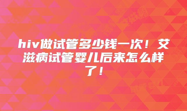 hiv做试管多少钱一次!艾滋病试管婴儿后来怎么样了!