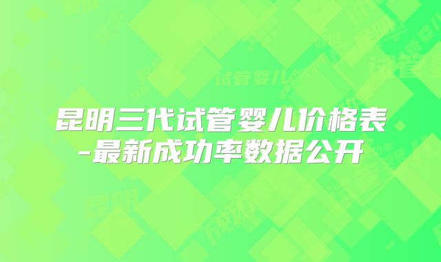 昆明三代试管婴儿价格表-最新成功率数据公开