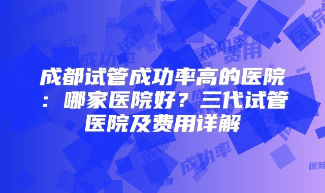 成都试管成功率高的医院：哪家医院好？三代试管医院及费用详解