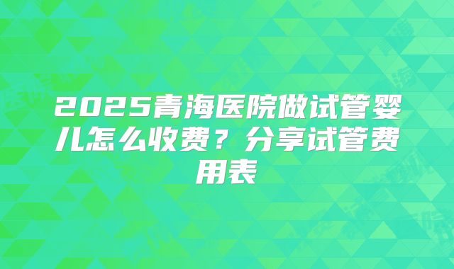 2025青海医院做试管婴儿怎么收费?分享试管费用表