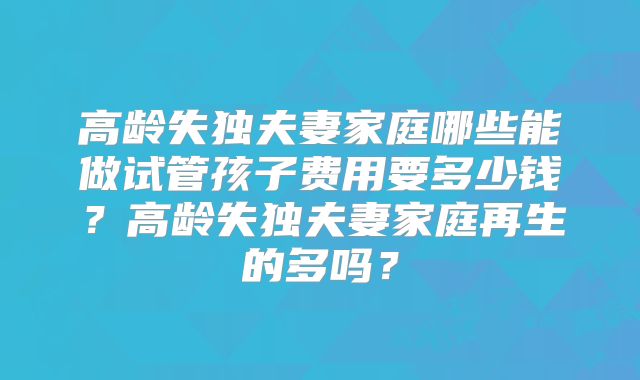 高龄失独夫妻家庭哪些能做试管孩子费用要多少钱？高龄失独夫妻家庭再生的多吗？