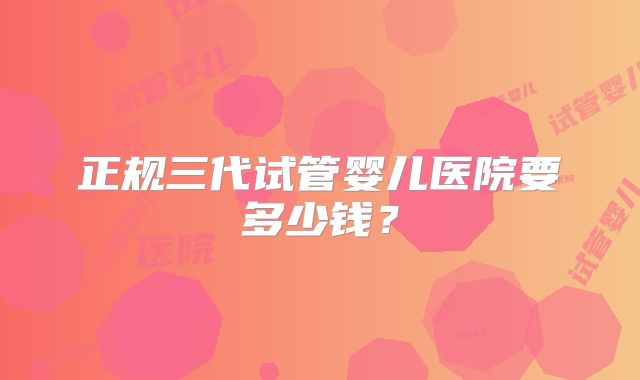 正规三代试管婴儿医院要多少钱？