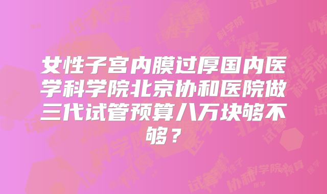 女性子宫内膜过厚国内医学科学院北京协和医院做三代试管预算八万块够不够?