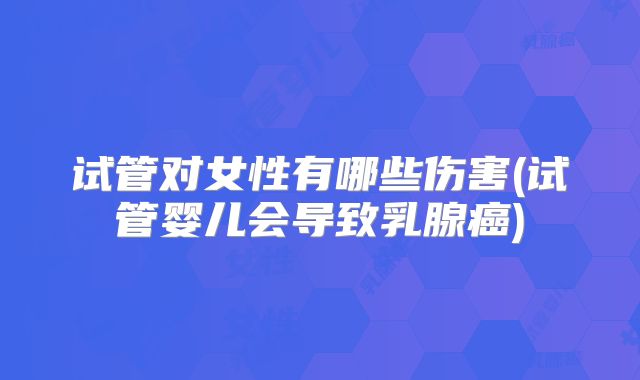 试管对女性有哪些伤害(试管婴儿会导致乳腺癌)