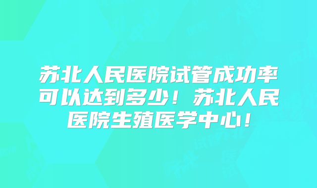苏北人民医院试管成功率可以达到多少!苏北人民医院生殖医学中心!