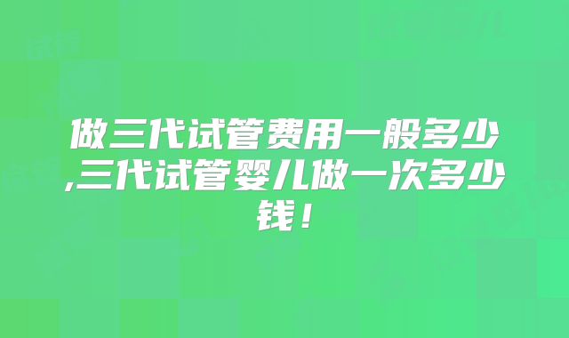 做三代试管费用一般多少,三代试管婴儿做一次多少钱！