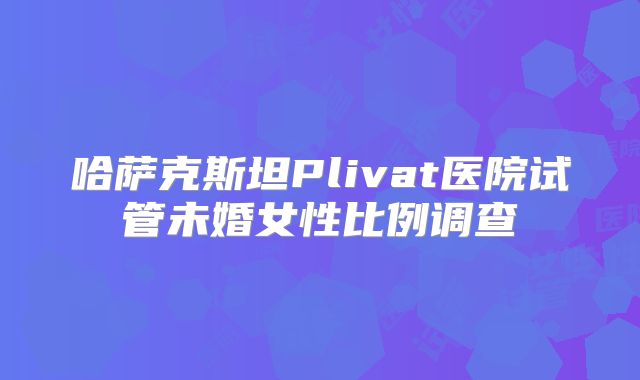 哈萨克斯坦Plivat医院试管未婚女性比例调查