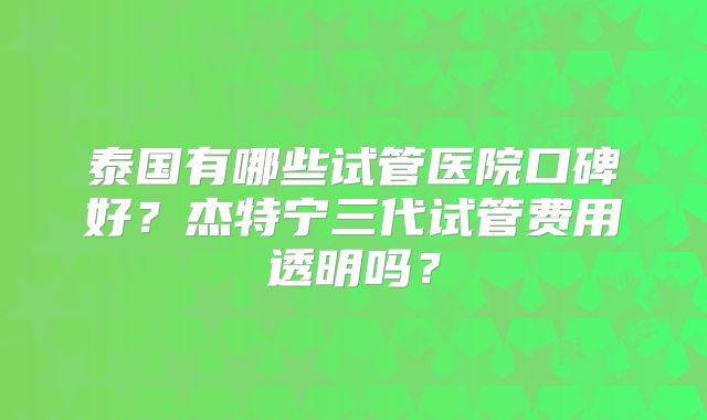 泰国有哪些试管医院口碑好？杰特宁三代试管费用透明吗？