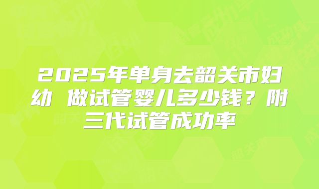 2025年单身去韶关市妇幼 做试管婴儿多少钱?附三代试管成功率