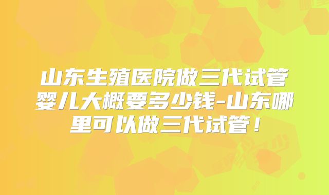 山东生殖医院做三代试管婴儿大概要多少钱-山东哪里可以做三代试管!