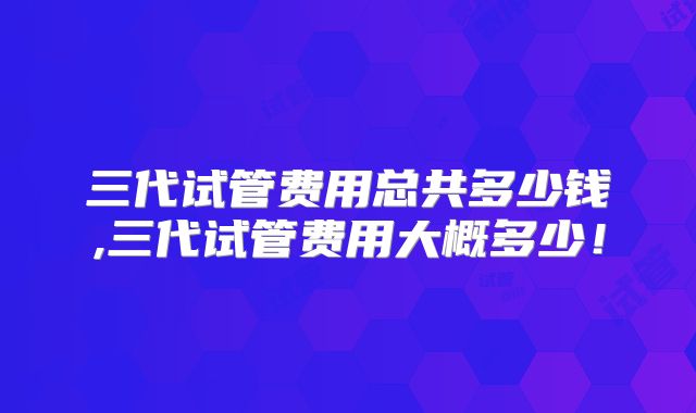 三代试管费用总共多少钱,三代试管费用大概多少！