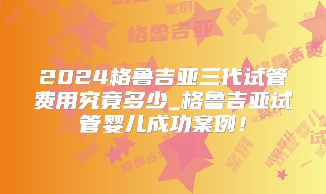 2024格鲁吉亚三代试管费用究竟多少_格鲁吉亚试管婴儿成功案例!