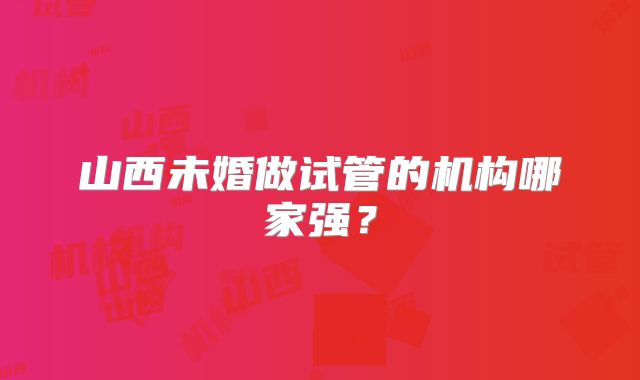 山西未婚做试管的机构哪家强?