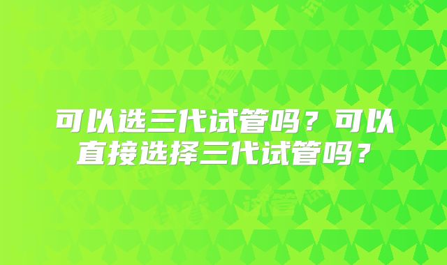 可以选三代试管吗？可以直接选择三代试管吗？