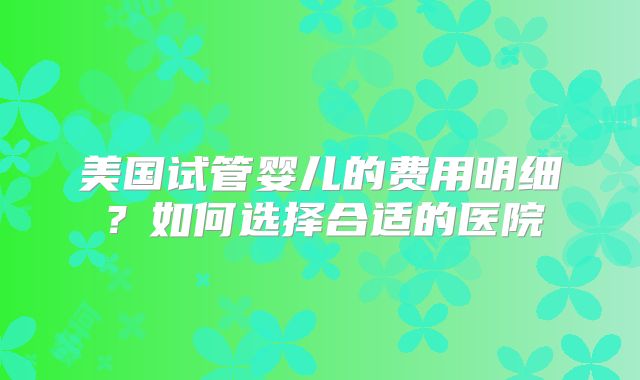 美国试管婴儿的费用明细?如何选择合适的医院