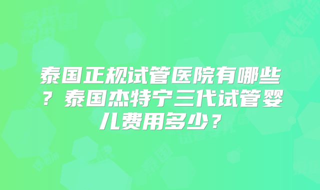 泰国正规试管医院有哪些？泰国杰特宁三代试管婴儿费用多少？