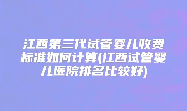 江西第三代试管婴儿收费标准如何计算(江西试管婴儿医院排名比较好)