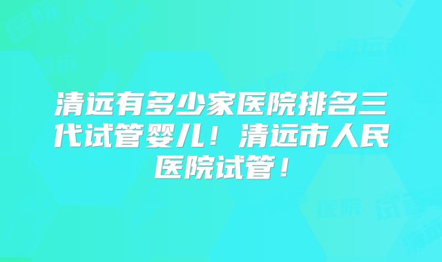 清远有多少家医院排名三代试管婴儿!清远市人民医院试管!