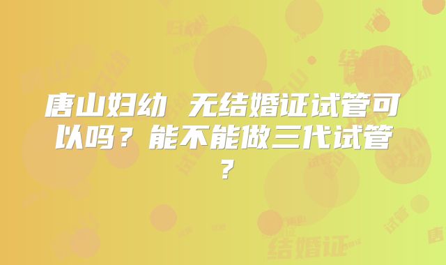 唐山妇幼 无结婚证试管可以吗？能不能做三代试管？