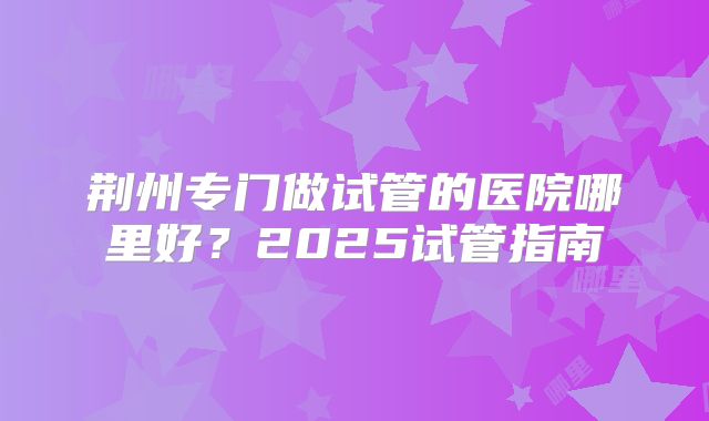 荆州专门做试管的医院哪里好？2025试管指南