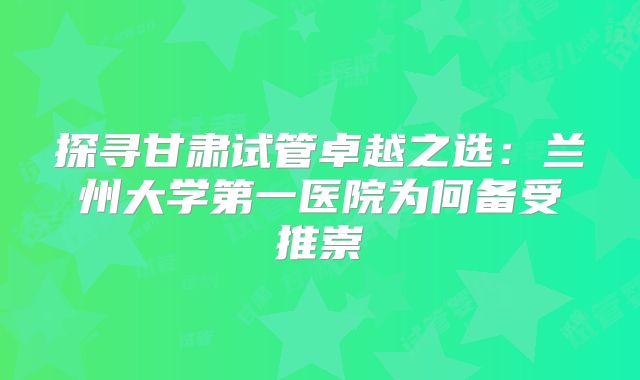 探寻甘肃试管卓越之选：兰州大学第一医院为何备受推崇
