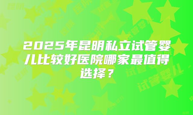 2025年昆明私立试管婴儿比较好医院哪家最值得选择?