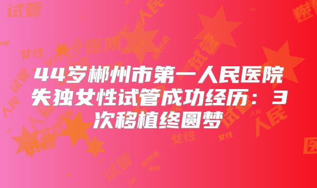 44岁郴州市第一人民医院失独女性试管成功经历：3次移植终圆梦