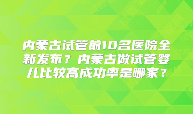 内蒙古试管前10名医院全新发布？内蒙古做试管婴儿比较高成功率是哪家？