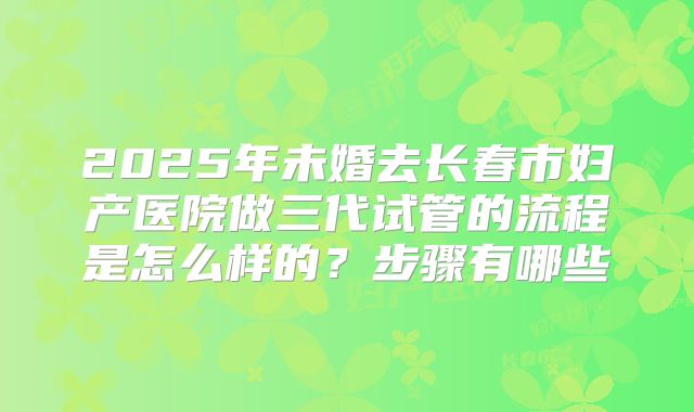 2025年未婚去长春市妇产医院做三代试管的流程是怎么样的？步骤有哪些