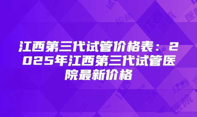 江西第三代试管价格表:2025年江西第三代试管医院最新价格