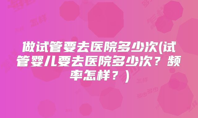 做试管要去医院多少次(试管婴儿要去医院多少次？频率怎样？)