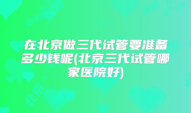 在北京做三代试管要准备多少钱呢(北京三代试管哪家医院好)