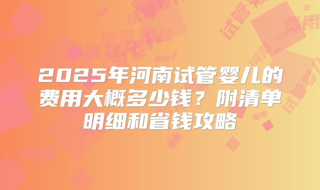 2025年河南试管婴儿的费用大概多少钱？附清单明细和省钱攻略