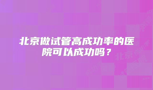 北京做试管高成功率的医院可以成功吗?