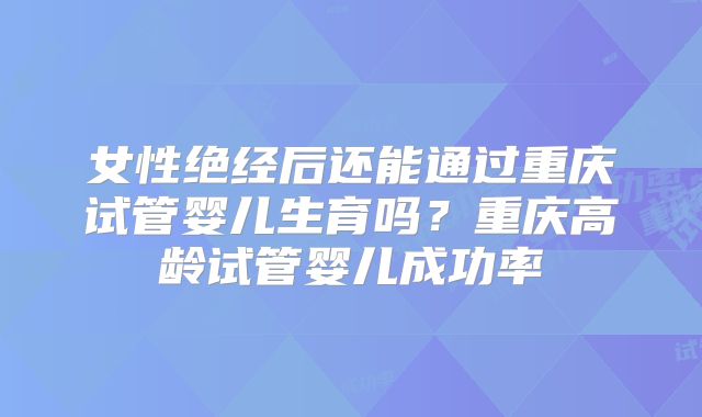 女性绝经后还能通过重庆试管婴儿生育吗？重庆高龄试管婴儿成功率