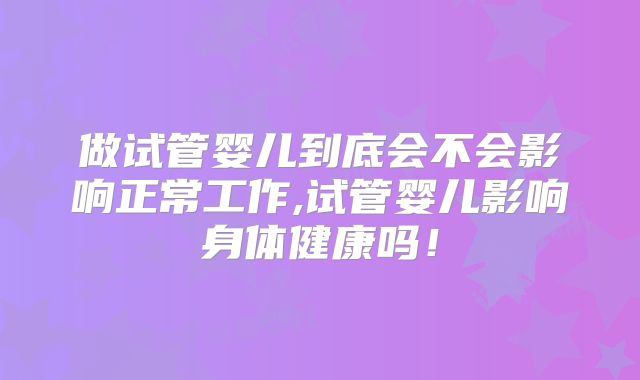 做试管婴儿到底会不会影响正常工作,试管婴儿影响身体健康吗！