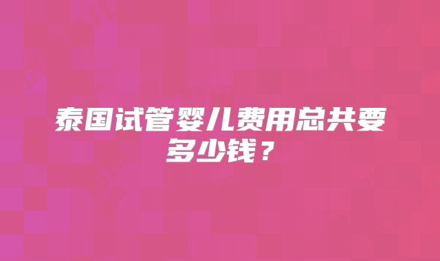 泰国试管婴儿费用总共要多少钱？