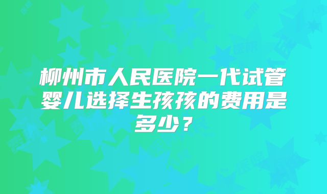 柳州市人民医院一代试管婴儿选择生孩孩的费用是多少?