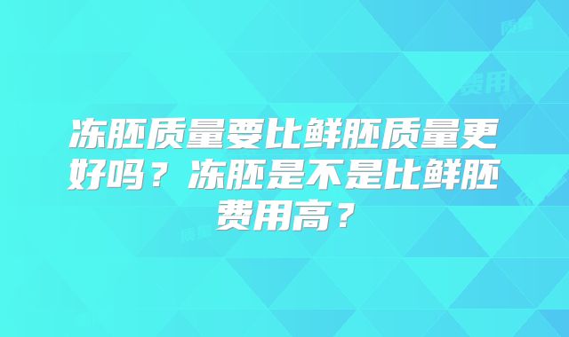 冻胚质量要比鲜胚质量更好吗?冻胚是不是比鲜胚费用高?