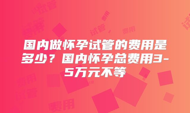 国内做怀孕试管的费用是多少？国内怀孕总费用3-5万元不等