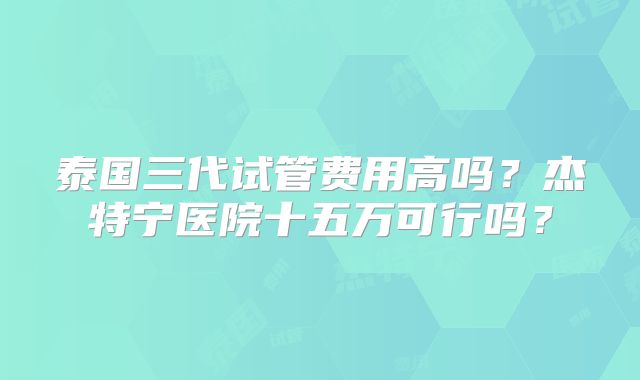 泰国三代试管费用高吗？杰特宁医院十五万可行吗？