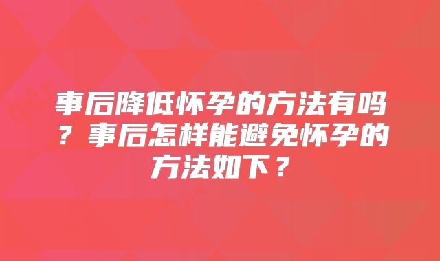 事后降低怀孕的方法有吗？事后怎样能避免怀孕的方法如下？
