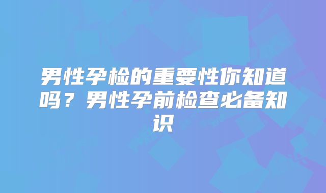 男性孕检的重要性你知道吗？男性孕前检查必备知识