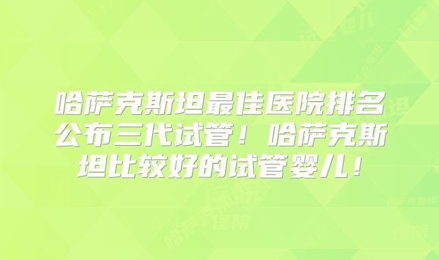 哈萨克斯坦最佳医院排名公布三代试管!哈萨克斯坦比较好的试管婴儿!